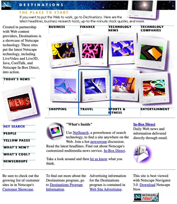 Netscape Destinations (1996) (Image 26 of 33) Lotus Organizer (1992) (Image 1 of 33), Lemmings (1991) (Image 2 of 33), Can anyone else hear this screenshot? (Image 4 of 33), Lancia Orca (1982) (Image 5 of 33), VAIO Space (1996) (Image 6 of 33), Hewlett Packard HP-01 Calculator Watch (1977) (Image 7 of 33), MSN Gaming Zone (2000) (Image 8 of 33), SimFarm (1993) (Image 9 of 33), Sam & Max Hit the Road (1993) (Image 10 of 33), Realistic 6-Disc CD Changer (1989) (Image 11 of 33), RCA Dimensia (1985) (Image 12 of 33), Windows Media Player: Professional skin (2001) (Image 13 of 33), Google (2003) (Image 14 of 33), Nokia 5110 (1998) (Image 15 of 33), The Logitech T-CD2-6F TrackMan (Image 16 of 33), Windows XP Control Panel (Image 17 of 33), MechWarrior 2 (1995) (Image 18 of 33), Marantz (1985) (Image 19 of 33), Mac OS had themes (Image 20 of 33), The most 90s mouse (Image 21 of 33), America Online (Image 22 of 33), Pipe Dream (Image 23 of 33), Apple prototype (1995), photo from Macworld (Image 24 of 33), Windows 98 Plus: Falling Leaves (Image 25 of 33), Netscape Destinations (1996) (Image 26 of 33), I miss LAN parties (Image 27 of 33), Sharp PC-E500, Pocket Computer (1989) (Image 28 of 33), FACOM G-150A from Japan (1987) (Image 29 of 33), This looks about right (Image 30 of 33), Yahoo! Games (Image 31 of 33), SparkNotes (2002) (Image 32 of 33), Windows 98 Setup (Image 33 of 33)