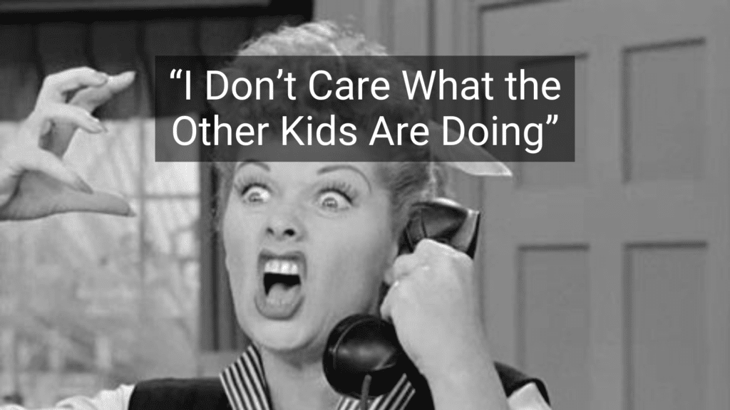 #15: I Don’t Care What the Other Kids Are Doing #1: Because I Said So, That’s Why, #3: Don’t Make Me Turn This Car Around!, #4: If All Your Friends Jumped Off a Bridge…, #6: You’ll Understand When You’re Older, #7: I Brought You Into This World, and I Can Take You Out, #9: This Hurts Me More Than It Hurts You, #10: Eat It or Go Hungry, #12: If You Keep Making That Face, It’ll Freeze That Way, #15: I Don’t Care What the Other Kids Are Doing, #16: I’m Not Running a Hotel Here, #18: You’ll Live, #19: I’ll Give You Something to Cry About, #21: You’ve Got a Roof Over Your Head, Don’t You?, #22: Don’t Let the Bedbugs Bite!, #24: We’ll See., #25: Go Ask Your Mother.