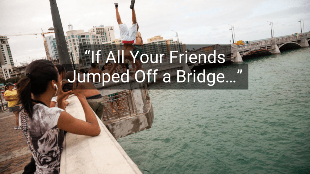 #4: If All Your Friends Jumped Off a Bridge… #1: Because I Said So, That’s Why, #3: Don’t Make Me Turn This Car Around!, #4: If All Your Friends Jumped Off a Bridge…, #6: You’ll Understand When You’re Older, #7: I Brought You Into This World, and I Can Take You Out, #9: This Hurts Me More Than It Hurts You, #10: Eat It or Go Hungry, #12: If You Keep Making That Face, It’ll Freeze That Way, #15: I Don’t Care What the Other Kids Are Doing, #16: I’m Not Running a Hotel Here, #18: You’ll Live, #19: I’ll Give You Something to Cry About, #21: You’ve Got a Roof Over Your Head, Don’t You?, #22: Don’t Let the Bedbugs Bite!, #24: We’ll See., #25: Go Ask Your Mother.