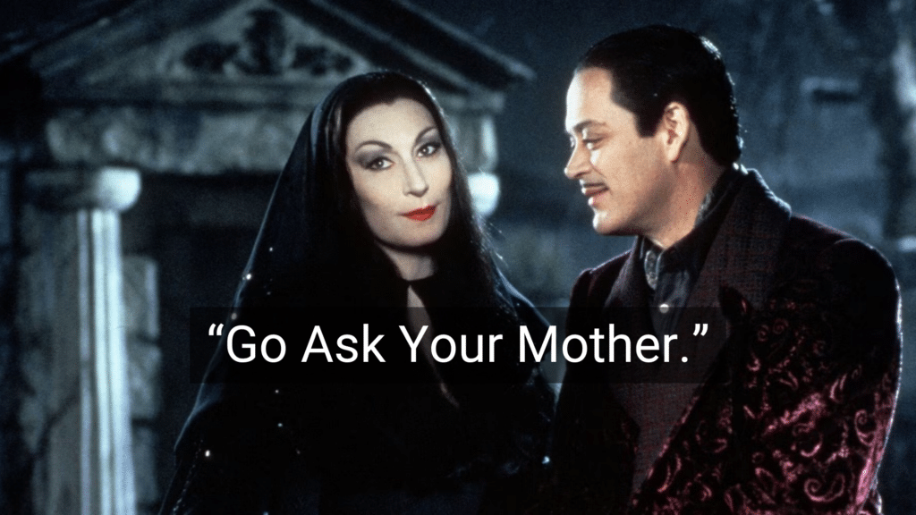 #25: Go Ask Your Mother. #1: Because I Said So, That’s Why, #3: Don’t Make Me Turn This Car Around!, #4: If All Your Friends Jumped Off a Bridge…, #6: You’ll Understand When You’re Older, #7: I Brought You Into This World, and I Can Take You Out, #9: This Hurts Me More Than It Hurts You, #10: Eat It or Go Hungry, #12: If You Keep Making That Face, It’ll Freeze That Way, #15: I Don’t Care What the Other Kids Are Doing, #16: I’m Not Running a Hotel Here, #18: You’ll Live, #19: I’ll Give You Something to Cry About, #21: You’ve Got a Roof Over Your Head, Don’t You?, #22: Don’t Let the Bedbugs Bite!, #24: We’ll See., #25: Go Ask Your Mother.