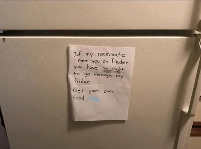 1. There's nothing worse than having no counter space while trying to cook, 2. This also applies to boyfriends, 3. "I broke my toilet a few times this year, so my roommate got this text from our landlord framed.", 5. When your roommates pick you up from the airport, 6. "My roommate put this on our fridge.", 7. You can tell the roommate who made this sign has lost a few drinks to theft, 8. This is a valid reason not to take the trash on your day, 9. I'd say the punishment fits the crime, 10. You just know he was tired of cleaning it after people used it, 11. I think it's time to find a new roommate, 12. At least they left a few squares behind in the meantime, 13. Passive-aggressive? Yes. Understandable? Also yes., 14. "I came home to this, and I'm so unbelievably happy, you have no idea.", 15. I mean, fair, 16. Only two people live in this apartment, so it must be a mystery pan, 17. If my roommates led a rat into our place, it would be in flames, 18. You can tell there was some animosity by the tear in this note, 19. Who points the shower head outside the shower?