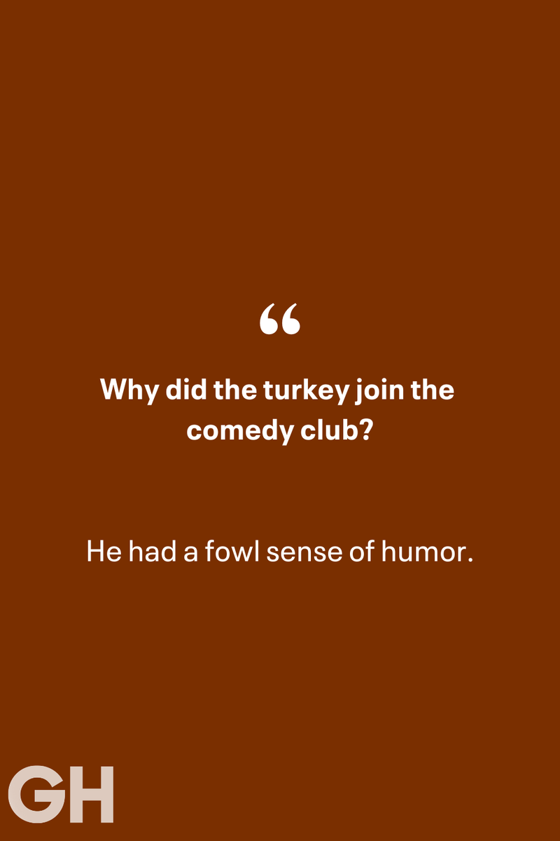 19) 1) What key can’t open any doors?, 2) What do you call a turkey who tells jokes?, 3) Why did the pie go to the dentist?, 4) Why don’t turkeys trust each other?, 5) Why did the corn go to therapy?, 6) What do you call a group of musical sweet potatoes?, 7) What do you call a running turkey?, 8) Why did the mashed potatoes go to therapy?, 9) What do you call a turkey on the day after Thanksgiving?, 10) Why did the turkey join the comedy club?, 11) What’s the best way to fix a broken pumpkin?, 12) Why did the cranberry blush?, 13) What do you need to make Thanksgiving s'mores?, 15) What's blue and covered in feathers?, 17) What did the ocean say when it saw the Mayflower crossing?, 18) Did you hear about the turkey that plays baseball?, 20) What did the pilgrim wear to dinner?, 21) What’s a pilgrim’s favorite dance?, 22) Why do pilgrims' pants always fall down?, 24) Did you hear the one about the rude turkey?, 25) What did Dad say when he was asked to say grace?, 26) Where did the Pilgrims stand after landing on Plymouth Rock?, 27) What do you call rain on Turkey Day?, 28) Why did the policeman stop you on your way home last Thanksgiving?, 29) Why was the turkey asked to join a band?, 30) When are turkeys the most grateful?, 31) Why didn't the pilgrim want to make the bread?, 32) How do little pumpkins cross the road?, 33) What Thanksgiving treat is the most popular at the kids' table?, 34) Why should you never tell secrets in a cornfield?, 35) What's something usually insulting, but not on Thanksgiving?, 36) What's the best song to sing when preparing your turkey?, 37) What should you expect at the end of Thanksgiving?, 38) Did you hear about the scarecrow who won first prize?, 39) Who should you invite to your Friendsgiving?, 40) What sound does a turkey's phone make?, 41) What do sweet potatoes wear to bed?, 44) Why is corn so popular on Thanksgiving?, 45) Why did the turkey bring a microphone to dinner?, 46) What's the smallest unit of measurement in the pilgrim cookbook?, 47) What do you call a sad cranberry?, 48) What do Thanksgiving and Halloween have in common?, 49) What did the mother turkey say to her disobedient children?, 50) What did the turkey say to the computer?, 51) What is a pumpkin's favorite sport?, 52) What kind of face does a pilgrim make when he's in pain?, 53) What was the turkey suspected of?, 54) What's the best way to stuff a turkey?, 55) Which side of the turkey has the most feathers?, 56) What would you get if you crossed a turkey with a ghost?, 57) What sound does a limping turkey make?, 59) What do you call a holiday dinner without the parents?, 60) What smells the best at a Thanksgiving dinner?, 61) What did the turkey say before it was roasted?, 62) What's a turkey's favorite Thanksgiving food?, 63) What happened when the turkey got into a fight?, 64) What’s the most musical part of a turkey?, 65) When is the turkey soup bad for your health?, 66) Why can’t you take a turkey to church?, 67) What do you call a running turkey?, 68) Why did the turkey cross the road?, 69) What role do green beans play in Thanksgiving dinner?, 70) Knock Knock. Who's there? Tamara., 71) What do you call a pilgrim's vocabulary?, 72) Why do turkeys gobble?, 73) Kevin James, 74) What's Frankenstein's favorite Thanksgiving dish?, 75) Jim Gaffigan, 76) Why was the Thanksgiving soup so expensive?, 77) What kind of key can't open doors?, 78) What did the turkey say to the turkey hunter on Thanksgiving Day?, 79) How did the salt and pepper welcome all the guests?, 81) When do you serve tofu turkey?, 82) If April showers bring May flowers, what do May flowers bring?, 83) What kind of music did the Pilgrims like?, 84) Why should you never set the turkey next to the dessert?, 85) Why did the turkey cross the road twice?