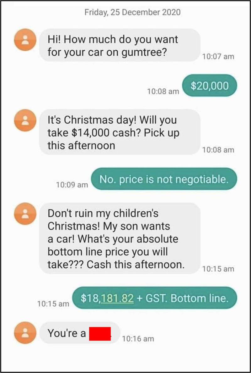 Holiday Guilt and Sob-Story Scams, Outrageous Online Haggle Requests, Playing the Sympathy Card, Freebies at Weddings, Babysitting, and Birthdays, Teaching a Lesson, Playing the Game, Water it Down, Wedding Snub, Six Strings, Zero Tact, Work for Free, Mates Rates, Dampen the Mood, How Sweet, Black Friday Disappointment, Throw the Book at Thieves, Thank You for Your Non-Service, Very Important Customer, Garage Sale Scandal, Say Yes to the Dress, Don’t Bite the Hand That Feeds You, Free Tickets?, What a Car Crash, Shape Up, When the Math Aint Mathing, All Vets Are Off, Driving Us Crazy, Daylight Robbery, Practically Perfect in Every Way, Birthday Present Backlash, A Big Ask, The Sausage Thief, Broken Record, No Good Deed Goes Unpunished, Dine and Dash, Points Were Made, Penny-Pinching Prenuptials, Clean Up Your Manners, Wife Material, True Bully, Think of the Children, Take It or Leave It, Hard Luck Tale, The Rich Get Richer, Teen Discount, Birthday Wishes, Pizza Party, Tinder Fail, Birthday Boldness, Trick or Treat?, Looking Back at It All, Why People Push For Discounts, When Asking Crosses The Line, How Sellers Can Handle It, Parting Thought: Be Human