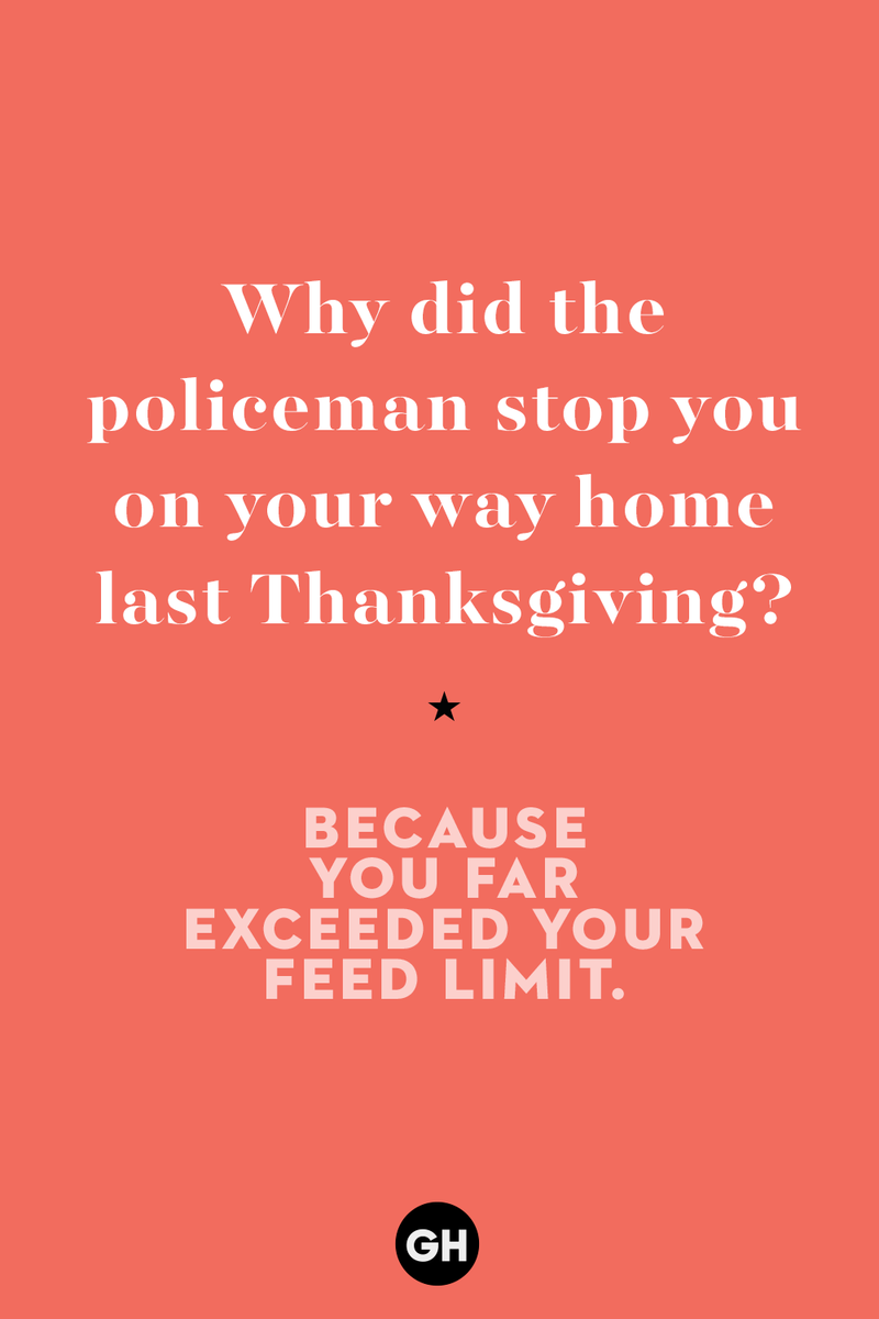 5) Why did the policeman stop you on your way home last Thanksgiving? 1) What key can’t open any doors?, 2) What do you call a turkey who tells jokes?, 3) Why did the pie go to the dentist?, 4) Why don’t turkeys trust each other?, 5) Why did the corn go to therapy?, 6) What do you call a group of musical sweet potatoes?, 7) What do you call a running turkey?, 8) Why did the mashed potatoes go to therapy?, 9) What do you call a turkey on the day after Thanksgiving?, 10) Why did the turkey join the comedy club?, 11) What’s the best way to fix a broken pumpkin?, 12) Why did the cranberry blush?, 13) What do you need to make Thanksgiving s'mores?, 15) What's blue and covered in feathers?, 17) What did the ocean say when it saw the Mayflower crossing?, 18) Did you hear about the turkey that plays baseball?, 20) What did the pilgrim wear to dinner?, 21) What’s a pilgrim’s favorite dance?, 22) Why do pilgrims' pants always fall down?, 24) Did you hear the one about the rude turkey?, 25) What did Dad say when he was asked to say grace?, 26) Where did the Pilgrims stand after landing on Plymouth Rock?, 27) What do you call rain on Turkey Day?, 28) Why did the policeman stop you on your way home last Thanksgiving?, 29) Why was the turkey asked to join a band?, 30) When are turkeys the most grateful?, 31) Why didn't the pilgrim want to make the bread?, 32) How do little pumpkins cross the road?, 33) What Thanksgiving treat is the most popular at the kids' table?, 34) Why should you never tell secrets in a cornfield?, 35) What's something usually insulting, but not on Thanksgiving?, 36) What's the best song to sing when preparing your turkey?, 37) What should you expect at the end of Thanksgiving?, 38) Did you hear about the scarecrow who won first prize?, 39) Who should you invite to your Friendsgiving?, 40) What sound does a turkey's phone make?, 41) What do sweet potatoes wear to bed?, 44) Why is corn so popular on Thanksgiving?, 45) Why did the turkey bring a microphone to dinner?, 46) What's the smallest unit of measurement in the pilgrim cookbook?, 47) What do you call a sad cranberry?, 48) What do Thanksgiving and Halloween have in common?, 49) What did the mother turkey say to her disobedient children?, 50) What did the turkey say to the computer?, 51) What is a pumpkin's favorite sport?, 52) What kind of face does a pilgrim make when he's in pain?, 53) What was the turkey suspected of?, 54) What's the best way to stuff a turkey?, 55) Which side of the turkey has the most feathers?, 56) What would you get if you crossed a turkey with a ghost?, 57) What sound does a limping turkey make?, 59) What do you call a holiday dinner without the parents?, 60) What smells the best at a Thanksgiving dinner?, 61) What did the turkey say before it was roasted?, 62) What's a turkey's favorite Thanksgiving food?, 63) What happened when the turkey got into a fight?, 64) What’s the most musical part of a turkey?, 65) When is the turkey soup bad for your health?, 66) Why can’t you take a turkey to church?, 67) What do you call a running turkey?, 68) Why did the turkey cross the road?, 69) What role do green beans play in Thanksgiving dinner?, 70) Knock Knock. Who's there? Tamara., 71) What do you call a pilgrim's vocabulary?, 72) Why do turkeys gobble?, 73) Kevin James, 74) What's Frankenstein's favorite Thanksgiving dish?, 75) Jim Gaffigan, 76) Why was the Thanksgiving soup so expensive?, 77) What kind of key can't open doors?, 78) What did the turkey say to the turkey hunter on Thanksgiving Day?, 79) How did the salt and pepper welcome all the guests?, 81) When do you serve tofu turkey?, 82) If April showers bring May flowers, what do May flowers bring?, 83) What kind of music did the Pilgrims like?, 84) Why should you never set the turkey next to the dessert?, 85) Why did the turkey cross the road twice?