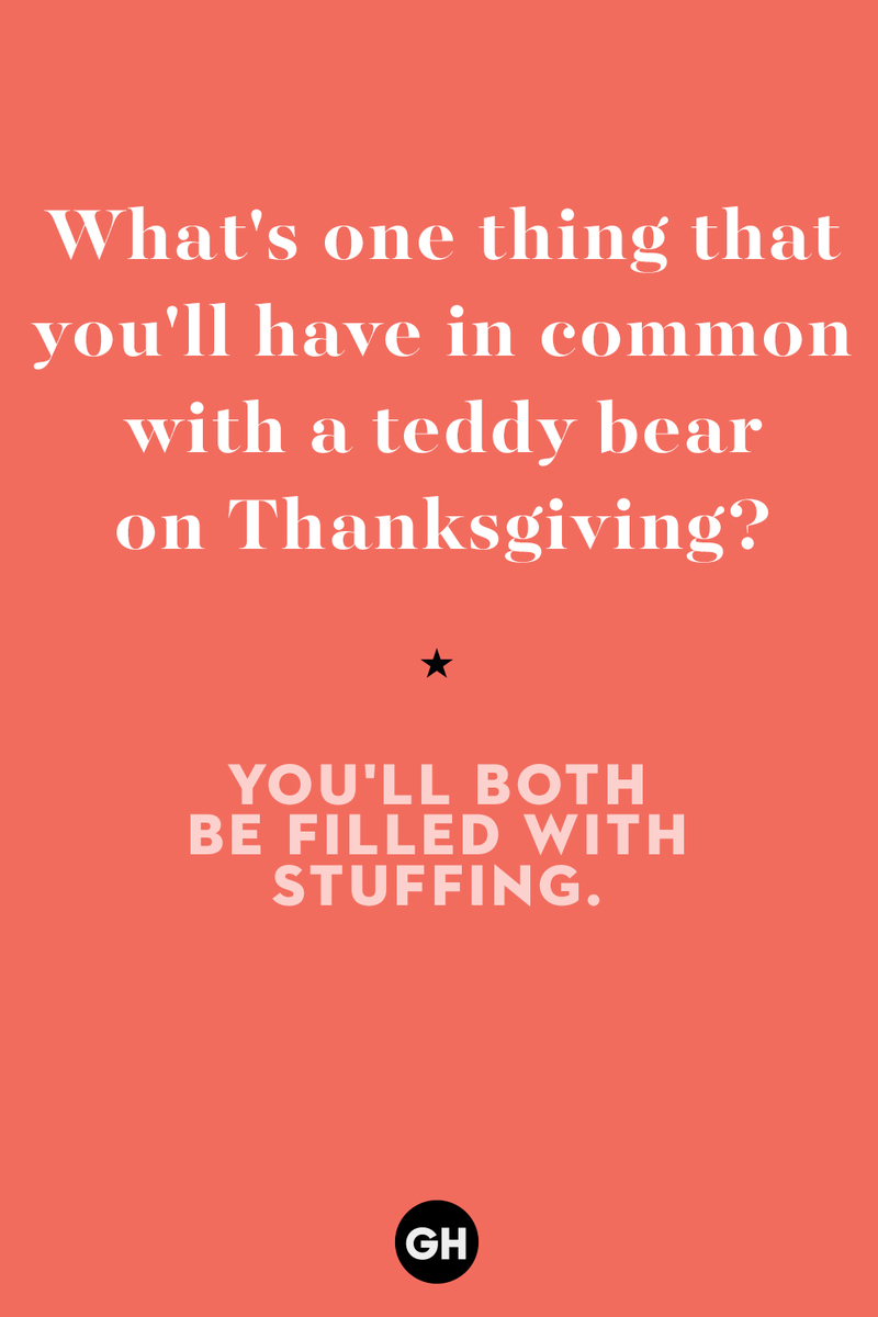 20) What's one thing that you'll have in common with a teddy bear on Thanksgiving? 1) What key can’t open any doors?, 2) What do you call a turkey who tells jokes?, 3) Why did the pie go to the dentist?, 4) Why don’t turkeys trust each other?, 5) Why did the corn go to therapy?, 6) What do you call a group of musical sweet potatoes?, 7) What do you call a running turkey?, 8) Why did the mashed potatoes go to therapy?, 9) What do you call a turkey on the day after Thanksgiving?, 10) Why did the turkey join the comedy club?, 11) What’s the best way to fix a broken pumpkin?, 12) Why did the cranberry blush?, 13) What do you need to make Thanksgiving s'mores?, 15) What's blue and covered in feathers?, 17) What did the ocean say when it saw the Mayflower crossing?, 18) Did you hear about the turkey that plays baseball?, 20) What did the pilgrim wear to dinner?, 21) What’s a pilgrim’s favorite dance?, 22) Why do pilgrims' pants always fall down?, 24) Did you hear the one about the rude turkey?, 25) What did Dad say when he was asked to say grace?, 26) Where did the Pilgrims stand after landing on Plymouth Rock?, 27) What do you call rain on Turkey Day?, 28) Why did the policeman stop you on your way home last Thanksgiving?, 29) Why was the turkey asked to join a band?, 30) When are turkeys the most grateful?, 31) Why didn't the pilgrim want to make the bread?, 32) How do little pumpkins cross the road?, 33) What Thanksgiving treat is the most popular at the kids' table?, 34) Why should you never tell secrets in a cornfield?, 35) What's something usually insulting, but not on Thanksgiving?, 36) What's the best song to sing when preparing your turkey?, 37) What should you expect at the end of Thanksgiving?, 38) Did you hear about the scarecrow who won first prize?, 39) Who should you invite to your Friendsgiving?, 40) What sound does a turkey's phone make?, 41) What do sweet potatoes wear to bed?, 44) Why is corn so popular on Thanksgiving?, 45) Why did the turkey bring a microphone to dinner?, 46) What's the smallest unit of measurement in the pilgrim cookbook?, 47) What do you call a sad cranberry?, 48) What do Thanksgiving and Halloween have in common?, 49) What did the mother turkey say to her disobedient children?, 50) What did the turkey say to the computer?, 51) What is a pumpkin's favorite sport?, 52) What kind of face does a pilgrim make when he's in pain?, 53) What was the turkey suspected of?, 54) What's the best way to stuff a turkey?, 55) Which side of the turkey has the most feathers?, 56) What would you get if you crossed a turkey with a ghost?, 57) What sound does a limping turkey make?, 59) What do you call a holiday dinner without the parents?, 60) What smells the best at a Thanksgiving dinner?, 61) What did the turkey say before it was roasted?, 62) What's a turkey's favorite Thanksgiving food?, 63) What happened when the turkey got into a fight?, 64) What’s the most musical part of a turkey?, 65) When is the turkey soup bad for your health?, 66) Why can’t you take a turkey to church?, 67) What do you call a running turkey?, 68) Why did the turkey cross the road?, 69) What role do green beans play in Thanksgiving dinner?, 70) Knock Knock. Who's there? Tamara., 71) What do you call a pilgrim's vocabulary?, 72) Why do turkeys gobble?, 73) Kevin James, 74) What's Frankenstein's favorite Thanksgiving dish?, 75) Jim Gaffigan, 76) Why was the Thanksgiving soup so expensive?, 77) What kind of key can't open doors?, 78) What did the turkey say to the turkey hunter on Thanksgiving Day?, 79) How did the salt and pepper welcome all the guests?, 81) When do you serve tofu turkey?, 82) If April showers bring May flowers, what do May flowers bring?, 83) What kind of music did the Pilgrims like?, 84) Why should you never set the turkey next to the dessert?, 85) Why did the turkey cross the road twice?