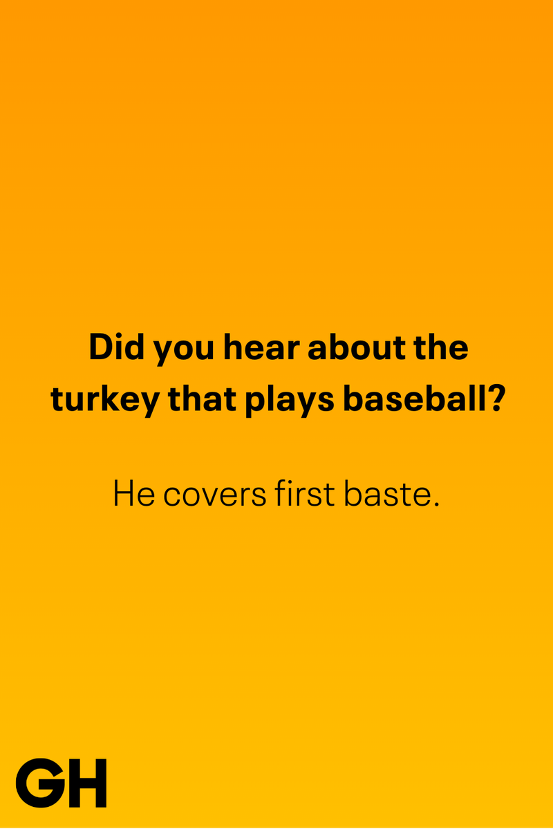 3) Did you hear about the turkey that plays baseball? 1) What key can’t open any doors?, 2) What do you call a turkey who tells jokes?, 3) Why did the pie go to the dentist?, 4) Why don’t turkeys trust each other?, 5) Why did the corn go to therapy?, 6) What do you call a group of musical sweet potatoes?, 7) What do you call a running turkey?, 8) Why did the mashed potatoes go to therapy?, 9) What do you call a turkey on the day after Thanksgiving?, 10) Why did the turkey join the comedy club?, 11) What’s the best way to fix a broken pumpkin?, 12) Why did the cranberry blush?, 13) What do you need to make Thanksgiving s'mores?, 15) What's blue and covered in feathers?, 17) What did the ocean say when it saw the Mayflower crossing?, 18) Did you hear about the turkey that plays baseball?, 20) What did the pilgrim wear to dinner?, 21) What’s a pilgrim’s favorite dance?, 22) Why do pilgrims' pants always fall down?, 24) Did you hear the one about the rude turkey?, 25) What did Dad say when he was asked to say grace?, 26) Where did the Pilgrims stand after landing on Plymouth Rock?, 27) What do you call rain on Turkey Day?, 28) Why did the policeman stop you on your way home last Thanksgiving?, 29) Why was the turkey asked to join a band?, 30) When are turkeys the most grateful?, 31) Why didn't the pilgrim want to make the bread?, 32) How do little pumpkins cross the road?, 33) What Thanksgiving treat is the most popular at the kids' table?, 34) Why should you never tell secrets in a cornfield?, 35) What's something usually insulting, but not on Thanksgiving?, 36) What's the best song to sing when preparing your turkey?, 37) What should you expect at the end of Thanksgiving?, 38) Did you hear about the scarecrow who won first prize?, 39) Who should you invite to your Friendsgiving?, 40) What sound does a turkey's phone make?, 41) What do sweet potatoes wear to bed?, 44) Why is corn so popular on Thanksgiving?, 45) Why did the turkey bring a microphone to dinner?, 46) What's the smallest unit of measurement in the pilgrim cookbook?, 47) What do you call a sad cranberry?, 48) What do Thanksgiving and Halloween have in common?, 49) What did the mother turkey say to her disobedient children?, 50) What did the turkey say to the computer?, 51) What is a pumpkin's favorite sport?, 52) What kind of face does a pilgrim make when he's in pain?, 53) What was the turkey suspected of?, 54) What's the best way to stuff a turkey?, 55) Which side of the turkey has the most feathers?, 56) What would you get if you crossed a turkey with a ghost?, 57) What sound does a limping turkey make?, 59) What do you call a holiday dinner without the parents?, 60) What smells the best at a Thanksgiving dinner?, 61) What did the turkey say before it was roasted?, 62) What's a turkey's favorite Thanksgiving food?, 63) What happened when the turkey got into a fight?, 64) What’s the most musical part of a turkey?, 65) When is the turkey soup bad for your health?, 66) Why can’t you take a turkey to church?, 67) What do you call a running turkey?, 68) Why did the turkey cross the road?, 69) What role do green beans play in Thanksgiving dinner?, 70) Knock Knock. Who's there? Tamara., 71) What do you call a pilgrim's vocabulary?, 72) Why do turkeys gobble?, 73) Kevin James, 74) What's Frankenstein's favorite Thanksgiving dish?, 75) Jim Gaffigan, 76) Why was the Thanksgiving soup so expensive?, 77) What kind of key can't open doors?, 78) What did the turkey say to the turkey hunter on Thanksgiving Day?, 79) How did the salt and pepper welcome all the guests?, 81) When do you serve tofu turkey?, 82) If April showers bring May flowers, what do May flowers bring?, 83) What kind of music did the Pilgrims like?, 84) Why should you never set the turkey next to the dessert?, 85) Why did the turkey cross the road twice?