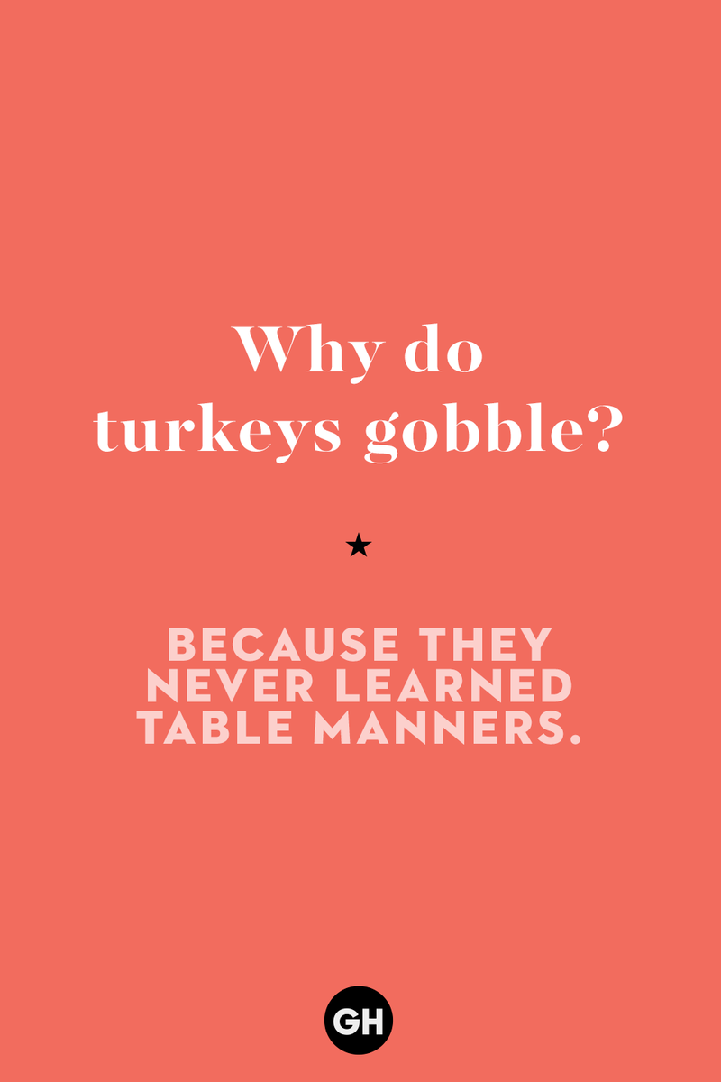 Why do turkeys gobble? 1) What key can’t open any doors?, 2) What do you call a turkey who tells jokes?, 3) Why did the pie go to the dentist?, 4) Why don’t turkeys trust each other?, 5) Why did the corn go to therapy?, 6) What do you call a group of musical sweet potatoes?, 7) What do you call a running turkey?, 8) Why did the mashed potatoes go to therapy?, 9) What do you call a turkey on the day after Thanksgiving?, 10) Why did the turkey join the comedy club?, 11) What’s the best way to fix a broken pumpkin?, 12) Why did the cranberry blush?, 13) What do you need to make Thanksgiving s'mores?, 15) What's blue and covered in feathers?, 17) What did the ocean say when it saw the Mayflower crossing?, 18) Did you hear about the turkey that plays baseball?, 20) What did the pilgrim wear to dinner?, 21) What’s a pilgrim’s favorite dance?, 22) Why do pilgrims' pants always fall down?, 24) Did you hear the one about the rude turkey?, 25) What did Dad say when he was asked to say grace?, 26) Where did the Pilgrims stand after landing on Plymouth Rock?, 27) What do you call rain on Turkey Day?, 28) Why did the policeman stop you on your way home last Thanksgiving?, 29) Why was the turkey asked to join a band?, 30) When are turkeys the most grateful?, 31) Why didn't the pilgrim want to make the bread?, 32) How do little pumpkins cross the road?, 33) What Thanksgiving treat is the most popular at the kids' table?, 34) Why should you never tell secrets in a cornfield?, 35) What's something usually insulting, but not on Thanksgiving?, 36) What's the best song to sing when preparing your turkey?, 37) What should you expect at the end of Thanksgiving?, 38) Did you hear about the scarecrow who won first prize?, 39) Who should you invite to your Friendsgiving?, 40) What sound does a turkey's phone make?, 41) What do sweet potatoes wear to bed?, 44) Why is corn so popular on Thanksgiving?, 45) Why did the turkey bring a microphone to dinner?, 46) What's the smallest unit of measurement in the pilgrim cookbook?, 47) What do you call a sad cranberry?, 48) What do Thanksgiving and Halloween have in common?, 49) What did the mother turkey say to her disobedient children?, 50) What did the turkey say to the computer?, 51) What is a pumpkin's favorite sport?, 52) What kind of face does a pilgrim make when he's in pain?, 53) What was the turkey suspected of?, 54) What's the best way to stuff a turkey?, 55) Which side of the turkey has the most feathers?, 56) What would you get if you crossed a turkey with a ghost?, 57) What sound does a limping turkey make?, 59) What do you call a holiday dinner without the parents?, 60) What smells the best at a Thanksgiving dinner?, 61) What did the turkey say before it was roasted?, 62) What's a turkey's favorite Thanksgiving food?, 63) What happened when the turkey got into a fight?, 64) What’s the most musical part of a turkey?, 65) When is the turkey soup bad for your health?, 66) Why can’t you take a turkey to church?, 67) What do you call a running turkey?, 68) Why did the turkey cross the road?, 69) What role do green beans play in Thanksgiving dinner?, 70) Knock Knock. Who's there? Tamara., 71) What do you call a pilgrim's vocabulary?, 72) Why do turkeys gobble?, 73) Kevin James, 74) What's Frankenstein's favorite Thanksgiving dish?, 75) Jim Gaffigan, 76) Why was the Thanksgiving soup so expensive?, 77) What kind of key can't open doors?, 78) What did the turkey say to the turkey hunter on Thanksgiving Day?, 79) How did the salt and pepper welcome all the guests?, 81) When do you serve tofu turkey?, 82) If April showers bring May flowers, what do May flowers bring?, 83) What kind of music did the Pilgrims like?, 84) Why should you never set the turkey next to the dessert?, 85) Why did the turkey cross the road twice?