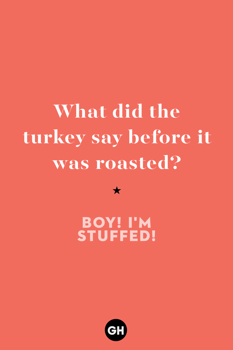 60 Corny But Hilarious Thanksgiving Jokes to Tell This Year 1) What key can’t open any doors?, 2) What do you call a turkey who tells jokes?, 3) Why did the pie go to the dentist?, 4) Why don’t turkeys trust each other?, 5) Why did the corn go to therapy?, 6) What do you call a group of musical sweet potatoes?, 7) What do you call a running turkey?, 8) Why did the mashed potatoes go to therapy?, 9) What do you call a turkey on the day after Thanksgiving?, 10) Why did the turkey join the comedy club?, 11) What’s the best way to fix a broken pumpkin?, 12) Why did the cranberry blush?, 13) What do you need to make Thanksgiving s'mores?, 15) What's blue and covered in feathers?, 17) What did the ocean say when it saw the Mayflower crossing?, 18) Did you hear about the turkey that plays baseball?, 20) What did the pilgrim wear to dinner?, 21) What’s a pilgrim’s favorite dance?, 22) Why do pilgrims' pants always fall down?, 24) Did you hear the one about the rude turkey?, 25) What did Dad say when he was asked to say grace?, 26) Where did the Pilgrims stand after landing on Plymouth Rock?, 27) What do you call rain on Turkey Day?, 28) Why did the policeman stop you on your way home last Thanksgiving?, 29) Why was the turkey asked to join a band?, 30) When are turkeys the most grateful?, 31) Why didn't the pilgrim want to make the bread?, 32) How do little pumpkins cross the road?, 33) What Thanksgiving treat is the most popular at the kids' table?, 34) Why should you never tell secrets in a cornfield?, 35) What's something usually insulting, but not on Thanksgiving?, 36) What's the best song to sing when preparing your turkey?, 37) What should you expect at the end of Thanksgiving?, 38) Did you hear about the scarecrow who won first prize?, 39) Who should you invite to your Friendsgiving?, 40) What sound does a turkey's phone make?, 41) What do sweet potatoes wear to bed?, 44) Why is corn so popular on Thanksgiving?, 45) Why did the turkey bring a microphone to dinner?, 46) What's the smallest unit of measurement in the pilgrim cookbook?, 47) What do you call a sad cranberry?, 48) What do Thanksgiving and Halloween have in common?, 49) What did the mother turkey say to her disobedient children?, 50) What did the turkey say to the computer?, 51) What is a pumpkin's favorite sport?, 52) What kind of face does a pilgrim make when he's in pain?, 53) What was the turkey suspected of?, 54) What's the best way to stuff a turkey?, 55) Which side of the turkey has the most feathers?, 56) What would you get if you crossed a turkey with a ghost?, 57) What sound does a limping turkey make?, 59) What do you call a holiday dinner without the parents?, 60) What smells the best at a Thanksgiving dinner?, 61) What did the turkey say before it was roasted?, 62) What's a turkey's favorite Thanksgiving food?, 63) What happened when the turkey got into a fight?, 64) What’s the most musical part of a turkey?, 65) When is the turkey soup bad for your health?, 66) Why can’t you take a turkey to church?, 67) What do you call a running turkey?, 68) Why did the turkey cross the road?, 69) What role do green beans play in Thanksgiving dinner?, 70) Knock Knock. Who's there? Tamara., 71) What do you call a pilgrim's vocabulary?, 72) Why do turkeys gobble?, 73) Kevin James, 74) What's Frankenstein's favorite Thanksgiving dish?, 75) Jim Gaffigan, 76) Why was the Thanksgiving soup so expensive?, 77) What kind of key can't open doors?, 78) What did the turkey say to the turkey hunter on Thanksgiving Day?, 79) How did the salt and pepper welcome all the guests?, 81) When do you serve tofu turkey?, 82) If April showers bring May flowers, what do May flowers bring?, 83) What kind of music did the Pilgrims like?, 84) Why should you never set the turkey next to the dessert?, 85) Why did the turkey cross the road twice?