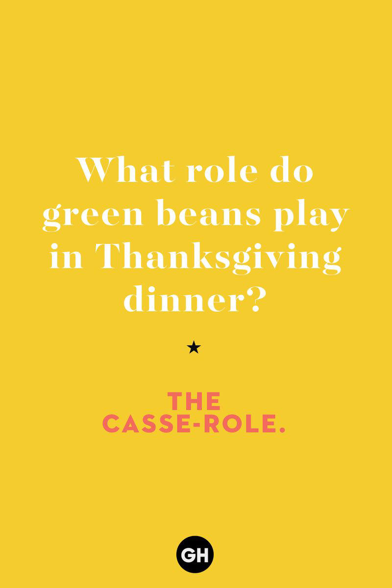 What role do green beans play in Thanksgiving dinner? 1) What key can’t open any doors?, 2) What do you call a turkey who tells jokes?, 3) Why did the pie go to the dentist?, 4) Why don’t turkeys trust each other?, 5) Why did the corn go to therapy?, 6) What do you call a group of musical sweet potatoes?, 7) What do you call a running turkey?, 8) Why did the mashed potatoes go to therapy?, 9) What do you call a turkey on the day after Thanksgiving?, 10) Why did the turkey join the comedy club?, 11) What’s the best way to fix a broken pumpkin?, 12) Why did the cranberry blush?, 13) What do you need to make Thanksgiving s'mores?, 15) What's blue and covered in feathers?, 17) What did the ocean say when it saw the Mayflower crossing?, 18) Did you hear about the turkey that plays baseball?, 20) What did the pilgrim wear to dinner?, 21) What’s a pilgrim’s favorite dance?, 22) Why do pilgrims' pants always fall down?, 24) Did you hear the one about the rude turkey?, 25) What did Dad say when he was asked to say grace?, 26) Where did the Pilgrims stand after landing on Plymouth Rock?, 27) What do you call rain on Turkey Day?, 28) Why did the policeman stop you on your way home last Thanksgiving?, 29) Why was the turkey asked to join a band?, 30) When are turkeys the most grateful?, 31) Why didn't the pilgrim want to make the bread?, 32) How do little pumpkins cross the road?, 33) What Thanksgiving treat is the most popular at the kids' table?, 34) Why should you never tell secrets in a cornfield?, 35) What's something usually insulting, but not on Thanksgiving?, 36) What's the best song to sing when preparing your turkey?, 37) What should you expect at the end of Thanksgiving?, 38) Did you hear about the scarecrow who won first prize?, 39) Who should you invite to your Friendsgiving?, 40) What sound does a turkey's phone make?, 41) What do sweet potatoes wear to bed?, 44) Why is corn so popular on Thanksgiving?, 45) Why did the turkey bring a microphone to dinner?, 46) What's the smallest unit of measurement in the pilgrim cookbook?, 47) What do you call a sad cranberry?, 48) What do Thanksgiving and Halloween have in common?, 49) What did the mother turkey say to her disobedient children?, 50) What did the turkey say to the computer?, 51) What is a pumpkin's favorite sport?, 52) What kind of face does a pilgrim make when he's in pain?, 53) What was the turkey suspected of?, 54) What's the best way to stuff a turkey?, 55) Which side of the turkey has the most feathers?, 56) What would you get if you crossed a turkey with a ghost?, 57) What sound does a limping turkey make?, 59) What do you call a holiday dinner without the parents?, 60) What smells the best at a Thanksgiving dinner?, 61) What did the turkey say before it was roasted?, 62) What's a turkey's favorite Thanksgiving food?, 63) What happened when the turkey got into a fight?, 64) What’s the most musical part of a turkey?, 65) When is the turkey soup bad for your health?, 66) Why can’t you take a turkey to church?, 67) What do you call a running turkey?, 68) Why did the turkey cross the road?, 69) What role do green beans play in Thanksgiving dinner?, 70) Knock Knock. Who's there? Tamara., 71) What do you call a pilgrim's vocabulary?, 72) Why do turkeys gobble?, 73) Kevin James, 74) What's Frankenstein's favorite Thanksgiving dish?, 75) Jim Gaffigan, 76) Why was the Thanksgiving soup so expensive?, 77) What kind of key can't open doors?, 78) What did the turkey say to the turkey hunter on Thanksgiving Day?, 79) How did the salt and pepper welcome all the guests?, 81) When do you serve tofu turkey?, 82) If April showers bring May flowers, what do May flowers bring?, 83) What kind of music did the Pilgrims like?, 84) Why should you never set the turkey next to the dessert?, 85) Why did the turkey cross the road twice?