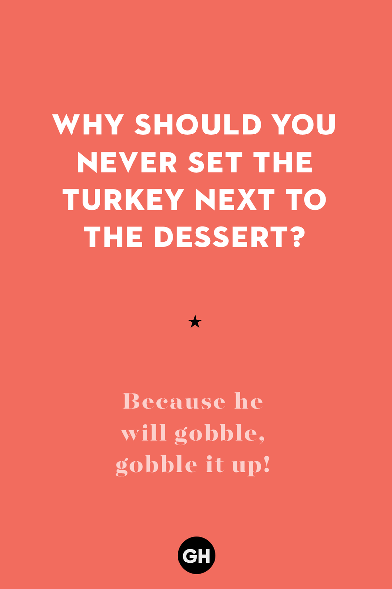 Why should you never set the turkey next to the dessert? 1) What key can’t open any doors?, 2) What do you call a turkey who tells jokes?, 3) Why did the pie go to the dentist?, 4) Why don’t turkeys trust each other?, 5) Why did the corn go to therapy?, 6) What do you call a group of musical sweet potatoes?, 7) What do you call a running turkey?, 8) Why did the mashed potatoes go to therapy?, 9) What do you call a turkey on the day after Thanksgiving?, 10) Why did the turkey join the comedy club?, 11) What’s the best way to fix a broken pumpkin?, 12) Why did the cranberry blush?, 13) What do you need to make Thanksgiving s'mores?, 15) What's blue and covered in feathers?, 17) What did the ocean say when it saw the Mayflower crossing?, 18) Did you hear about the turkey that plays baseball?, 20) What did the pilgrim wear to dinner?, 21) What’s a pilgrim’s favorite dance?, 22) Why do pilgrims' pants always fall down?, 24) Did you hear the one about the rude turkey?, 25) What did Dad say when he was asked to say grace?, 26) Where did the Pilgrims stand after landing on Plymouth Rock?, 27) What do you call rain on Turkey Day?, 28) Why did the policeman stop you on your way home last Thanksgiving?, 29) Why was the turkey asked to join a band?, 30) When are turkeys the most grateful?, 31) Why didn't the pilgrim want to make the bread?, 32) How do little pumpkins cross the road?, 33) What Thanksgiving treat is the most popular at the kids' table?, 34) Why should you never tell secrets in a cornfield?, 35) What's something usually insulting, but not on Thanksgiving?, 36) What's the best song to sing when preparing your turkey?, 37) What should you expect at the end of Thanksgiving?, 38) Did you hear about the scarecrow who won first prize?, 39) Who should you invite to your Friendsgiving?, 40) What sound does a turkey's phone make?, 41) What do sweet potatoes wear to bed?, 44) Why is corn so popular on Thanksgiving?, 45) Why did the turkey bring a microphone to dinner?, 46) What's the smallest unit of measurement in the pilgrim cookbook?, 47) What do you call a sad cranberry?, 48) What do Thanksgiving and Halloween have in common?, 49) What did the mother turkey say to her disobedient children?, 50) What did the turkey say to the computer?, 51) What is a pumpkin's favorite sport?, 52) What kind of face does a pilgrim make when he's in pain?, 53) What was the turkey suspected of?, 54) What's the best way to stuff a turkey?, 55) Which side of the turkey has the most feathers?, 56) What would you get if you crossed a turkey with a ghost?, 57) What sound does a limping turkey make?, 59) What do you call a holiday dinner without the parents?, 60) What smells the best at a Thanksgiving dinner?, 61) What did the turkey say before it was roasted?, 62) What's a turkey's favorite Thanksgiving food?, 63) What happened when the turkey got into a fight?, 64) What’s the most musical part of a turkey?, 65) When is the turkey soup bad for your health?, 66) Why can’t you take a turkey to church?, 67) What do you call a running turkey?, 68) Why did the turkey cross the road?, 69) What role do green beans play in Thanksgiving dinner?, 70) Knock Knock. Who's there? Tamara., 71) What do you call a pilgrim's vocabulary?, 72) Why do turkeys gobble?, 73) Kevin James, 74) What's Frankenstein's favorite Thanksgiving dish?, 75) Jim Gaffigan, 76) Why was the Thanksgiving soup so expensive?, 77) What kind of key can't open doors?, 78) What did the turkey say to the turkey hunter on Thanksgiving Day?, 79) How did the salt and pepper welcome all the guests?, 81) When do you serve tofu turkey?, 82) If April showers bring May flowers, what do May flowers bring?, 83) What kind of music did the Pilgrims like?, 84) Why should you never set the turkey next to the dessert?, 85) Why did the turkey cross the road twice?