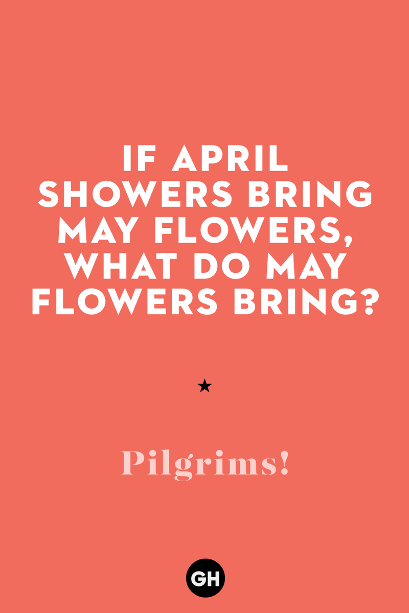 If April showers bring May flowers, what do May flowers bring? 1) What key can’t open any doors?, 2) What do you call a turkey who tells jokes?, 3) Why did the pie go to the dentist?, 4) Why don’t turkeys trust each other?, 5) Why did the corn go to therapy?, 6) What do you call a group of musical sweet potatoes?, 7) What do you call a running turkey?, 8) Why did the mashed potatoes go to therapy?, 9) What do you call a turkey on the day after Thanksgiving?, 10) Why did the turkey join the comedy club?, 11) What’s the best way to fix a broken pumpkin?, 12) Why did the cranberry blush?, 13) What do you need to make Thanksgiving s'mores?, 15) What's blue and covered in feathers?, 17) What did the ocean say when it saw the Mayflower crossing?, 18) Did you hear about the turkey that plays baseball?, 20) What did the pilgrim wear to dinner?, 21) What’s a pilgrim’s favorite dance?, 22) Why do pilgrims' pants always fall down?, 24) Did you hear the one about the rude turkey?, 25) What did Dad say when he was asked to say grace?, 26) Where did the Pilgrims stand after landing on Plymouth Rock?, 27) What do you call rain on Turkey Day?, 28) Why did the policeman stop you on your way home last Thanksgiving?, 29) Why was the turkey asked to join a band?, 30) When are turkeys the most grateful?, 31) Why didn't the pilgrim want to make the bread?, 32) How do little pumpkins cross the road?, 33) What Thanksgiving treat is the most popular at the kids' table?, 34) Why should you never tell secrets in a cornfield?, 35) What's something usually insulting, but not on Thanksgiving?, 36) What's the best song to sing when preparing your turkey?, 37) What should you expect at the end of Thanksgiving?, 38) Did you hear about the scarecrow who won first prize?, 39) Who should you invite to your Friendsgiving?, 40) What sound does a turkey's phone make?, 41) What do sweet potatoes wear to bed?, 44) Why is corn so popular on Thanksgiving?, 45) Why did the turkey bring a microphone to dinner?, 46) What's the smallest unit of measurement in the pilgrim cookbook?, 47) What do you call a sad cranberry?, 48) What do Thanksgiving and Halloween have in common?, 49) What did the mother turkey say to her disobedient children?, 50) What did the turkey say to the computer?, 51) What is a pumpkin's favorite sport?, 52) What kind of face does a pilgrim make when he's in pain?, 53) What was the turkey suspected of?, 54) What's the best way to stuff a turkey?, 55) Which side of the turkey has the most feathers?, 56) What would you get if you crossed a turkey with a ghost?, 57) What sound does a limping turkey make?, 59) What do you call a holiday dinner without the parents?, 60) What smells the best at a Thanksgiving dinner?, 61) What did the turkey say before it was roasted?, 62) What's a turkey's favorite Thanksgiving food?, 63) What happened when the turkey got into a fight?, 64) What’s the most musical part of a turkey?, 65) When is the turkey soup bad for your health?, 66) Why can’t you take a turkey to church?, 67) What do you call a running turkey?, 68) Why did the turkey cross the road?, 69) What role do green beans play in Thanksgiving dinner?, 70) Knock Knock. Who's there? Tamara., 71) What do you call a pilgrim's vocabulary?, 72) Why do turkeys gobble?, 73) Kevin James, 74) What's Frankenstein's favorite Thanksgiving dish?, 75) Jim Gaffigan, 76) Why was the Thanksgiving soup so expensive?, 77) What kind of key can't open doors?, 78) What did the turkey say to the turkey hunter on Thanksgiving Day?, 79) How did the salt and pepper welcome all the guests?, 81) When do you serve tofu turkey?, 82) If April showers bring May flowers, what do May flowers bring?, 83) What kind of music did the Pilgrims like?, 84) Why should you never set the turkey next to the dessert?, 85) Why did the turkey cross the road twice?