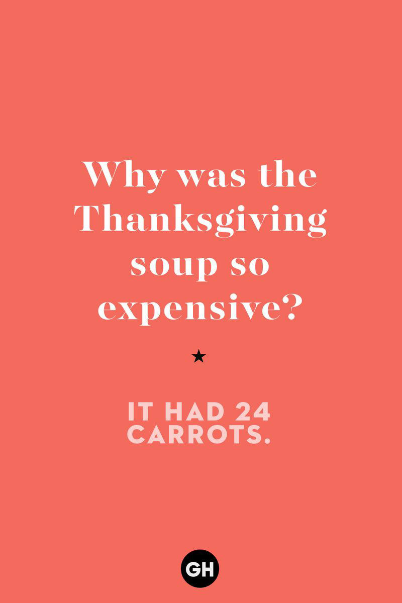 Why was the Thanksgiving soup so expensive? 1) What key can’t open any doors?, 2) What do you call a turkey who tells jokes?, 3) Why did the pie go to the dentist?, 4) Why don’t turkeys trust each other?, 5) Why did the corn go to therapy?, 6) What do you call a group of musical sweet potatoes?, 7) What do you call a running turkey?, 8) Why did the mashed potatoes go to therapy?, 9) What do you call a turkey on the day after Thanksgiving?, 10) Why did the turkey join the comedy club?, 11) What’s the best way to fix a broken pumpkin?, 12) Why did the cranberry blush?, 13) What do you need to make Thanksgiving s'mores?, 15) What's blue and covered in feathers?, 17) What did the ocean say when it saw the Mayflower crossing?, 18) Did you hear about the turkey that plays baseball?, 20) What did the pilgrim wear to dinner?, 21) What’s a pilgrim’s favorite dance?, 22) Why do pilgrims' pants always fall down?, 24) Did you hear the one about the rude turkey?, 25) What did Dad say when he was asked to say grace?, 26) Where did the Pilgrims stand after landing on Plymouth Rock?, 27) What do you call rain on Turkey Day?, 28) Why did the policeman stop you on your way home last Thanksgiving?, 29) Why was the turkey asked to join a band?, 30) When are turkeys the most grateful?, 31) Why didn't the pilgrim want to make the bread?, 32) How do little pumpkins cross the road?, 33) What Thanksgiving treat is the most popular at the kids' table?, 34) Why should you never tell secrets in a cornfield?, 35) What's something usually insulting, but not on Thanksgiving?, 36) What's the best song to sing when preparing your turkey?, 37) What should you expect at the end of Thanksgiving?, 38) Did you hear about the scarecrow who won first prize?, 39) Who should you invite to your Friendsgiving?, 40) What sound does a turkey's phone make?, 41) What do sweet potatoes wear to bed?, 44) Why is corn so popular on Thanksgiving?, 45) Why did the turkey bring a microphone to dinner?, 46) What's the smallest unit of measurement in the pilgrim cookbook?, 47) What do you call a sad cranberry?, 48) What do Thanksgiving and Halloween have in common?, 49) What did the mother turkey say to her disobedient children?, 50) What did the turkey say to the computer?, 51) What is a pumpkin's favorite sport?, 52) What kind of face does a pilgrim make when he's in pain?, 53) What was the turkey suspected of?, 54) What's the best way to stuff a turkey?, 55) Which side of the turkey has the most feathers?, 56) What would you get if you crossed a turkey with a ghost?, 57) What sound does a limping turkey make?, 59) What do you call a holiday dinner without the parents?, 60) What smells the best at a Thanksgiving dinner?, 61) What did the turkey say before it was roasted?, 62) What's a turkey's favorite Thanksgiving food?, 63) What happened when the turkey got into a fight?, 64) What’s the most musical part of a turkey?, 65) When is the turkey soup bad for your health?, 66) Why can’t you take a turkey to church?, 67) What do you call a running turkey?, 68) Why did the turkey cross the road?, 69) What role do green beans play in Thanksgiving dinner?, 70) Knock Knock. Who's there? Tamara., 71) What do you call a pilgrim's vocabulary?, 72) Why do turkeys gobble?, 73) Kevin James, 74) What's Frankenstein's favorite Thanksgiving dish?, 75) Jim Gaffigan, 76) Why was the Thanksgiving soup so expensive?, 77) What kind of key can't open doors?, 78) What did the turkey say to the turkey hunter on Thanksgiving Day?, 79) How did the salt and pepper welcome all the guests?, 81) When do you serve tofu turkey?, 82) If April showers bring May flowers, what do May flowers bring?, 83) What kind of music did the Pilgrims like?, 84) Why should you never set the turkey next to the dessert?, 85) Why did the turkey cross the road twice?
